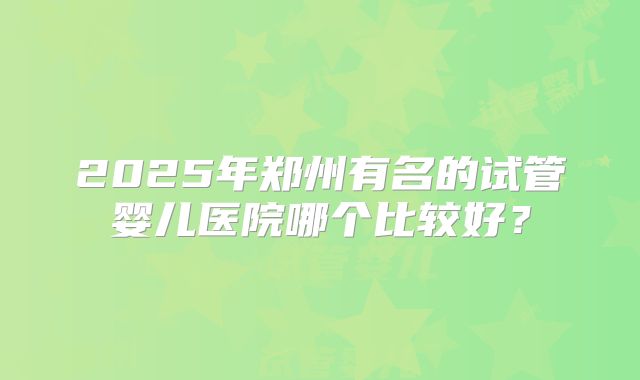 2025年郑州有名的试管婴儿医院哪个比较好？