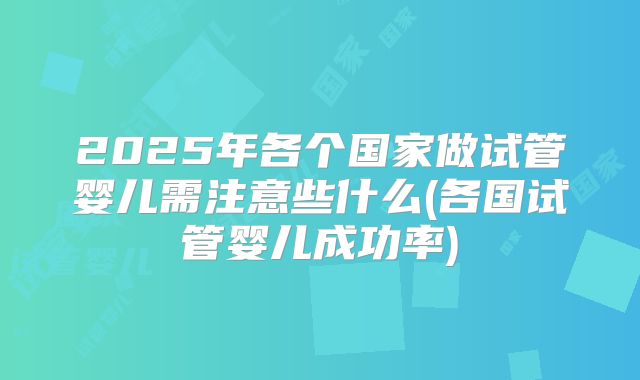 2025年各个国家做试管婴儿需注意些什么(各国试管婴儿成功率)