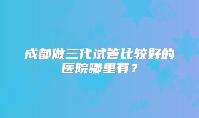 成都做三代试管比较好的医院哪里有?