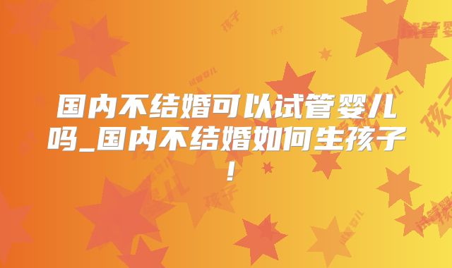 国内不结婚可以试管婴儿吗_国内不结婚如何生孩子!