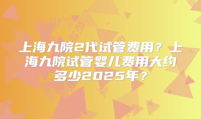 上海九院2代试管费用?上海九院试管婴儿费用大约多少2025年?