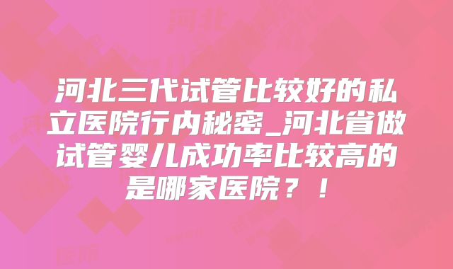 河北三代试管比较好的私立医院行内秘密_河北省做试管婴儿成功率比较高的是哪家医院？！