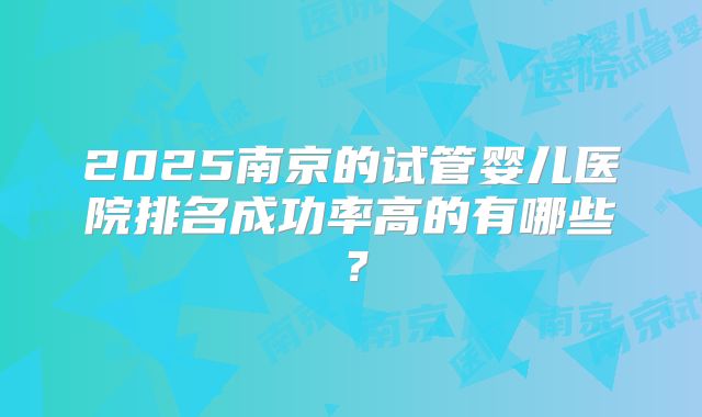 2025南京的试管婴儿医院排名成功率高的有哪些?