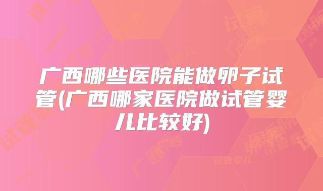 广西哪些医院能做卵子试管(广西哪家医院做试管婴儿比较好)