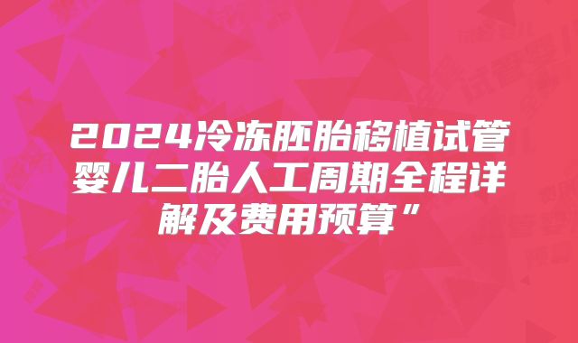 2024冷冻胚胎移植试管婴儿二胎人工周期全程详解及费用预算”