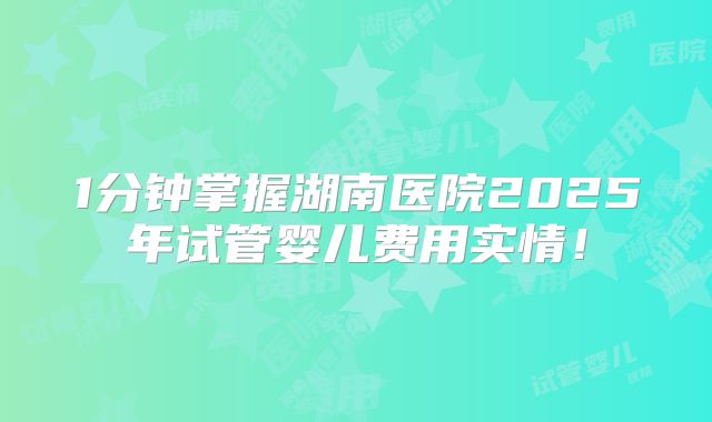 1分钟掌握湖南医院2025年试管婴儿费用实情！