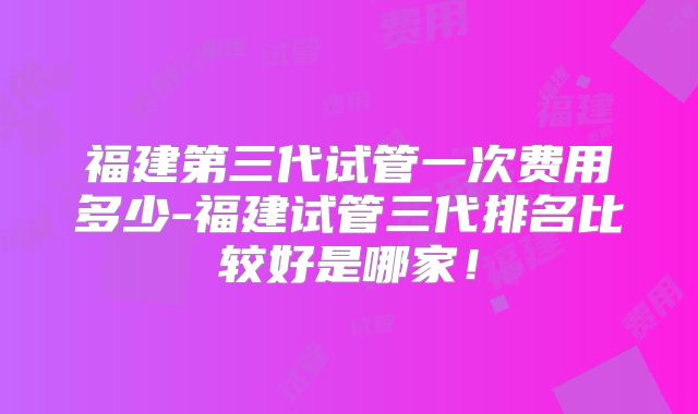 福建第三代试管一次费用多少-福建试管三代排名比较好是哪家!