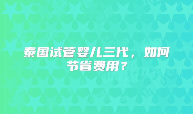 泰国试管婴儿三代,如何节省费用?