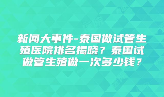 新闻大事件-泰国做试管生殖医院排名揭晓?泰国试做管生殖做一次多少钱?