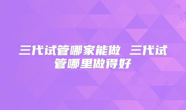 三代试管哪家能做 三代试管哪里做得好