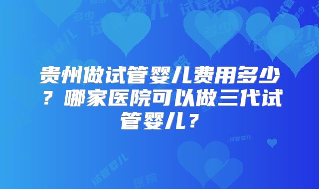 贵州做试管婴儿费用多少？哪家医院可以做三代试管婴儿？