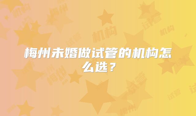 梅州未婚做试管的机构怎么选?