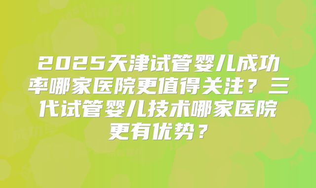 2025天津试管婴儿成功率哪家医院更值得关注?三代试管婴儿技术哪家医院更有优势?