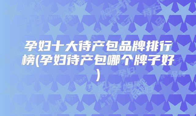 孕妇十大待产包品牌排行榜(孕妇待产包哪个牌子好)