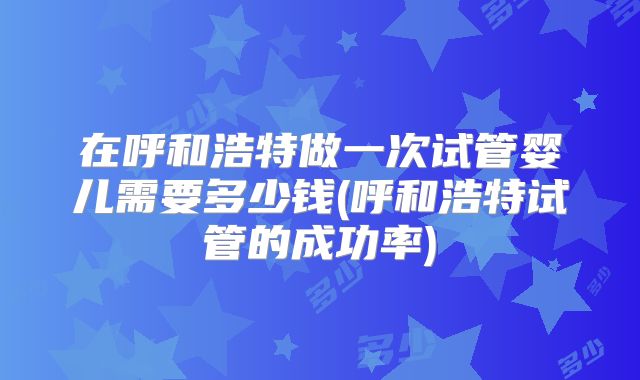 在呼和浩特做一次试管婴儿需要多少钱(呼和浩特试管的成功率)
