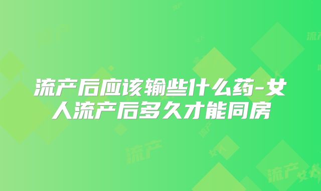 流产后应该输些什么药-女人流产后多久才能同房