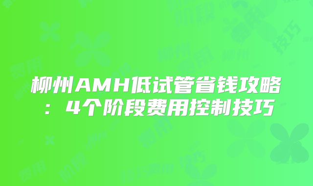 柳州AMH低试管省钱攻略:4个阶段费用控制技巧