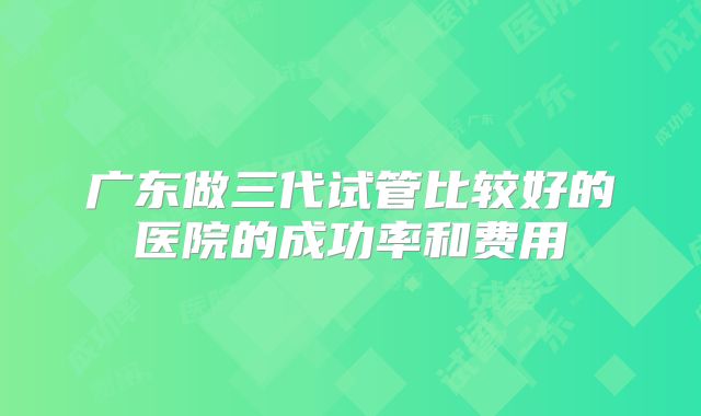 广东做三代试管比较好的医院的成功率和费用
