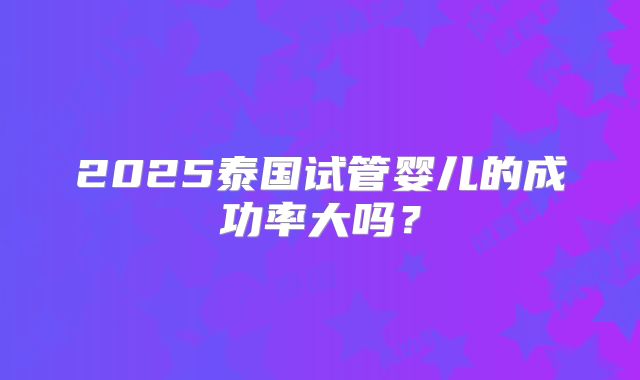 2025泰国试管婴儿的成功率大吗？
