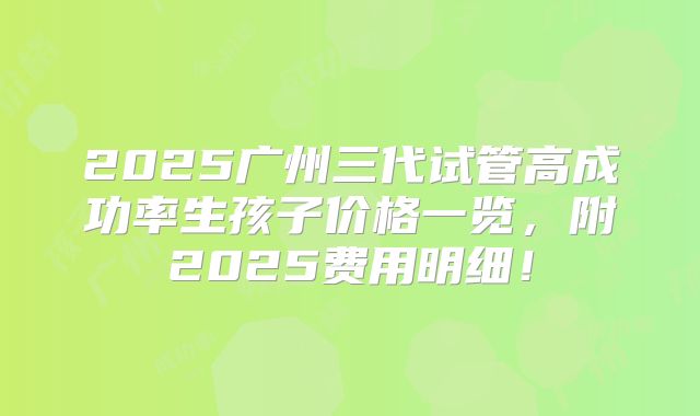2025广州三代试管高成功率生孩子价格一览，附2025费用明细！