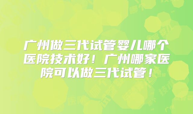 广州做三代试管婴儿哪个医院技术好！广州哪家医院可以做三代试管！