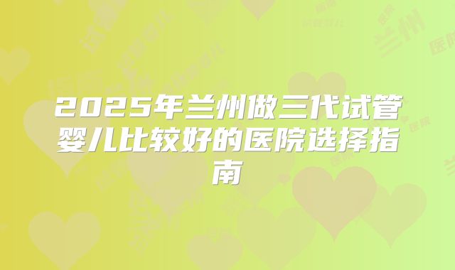 2025年兰州做三代试管婴儿比较好的医院选择指南