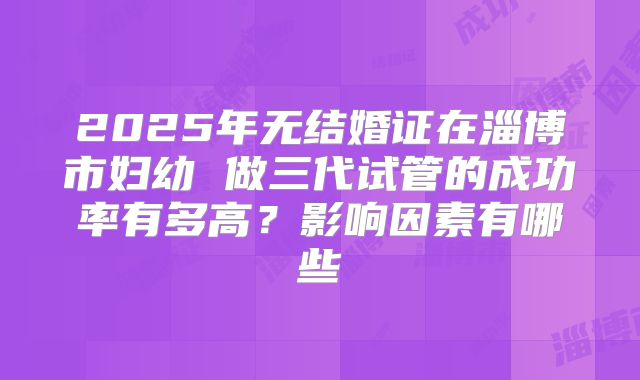 2025年无结婚证在淄博市妇幼 做三代试管的成功率有多高?影响因素有哪些