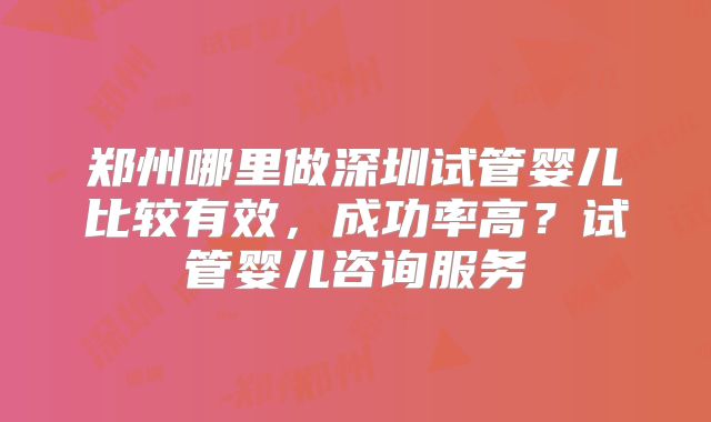 郑州哪里做深圳试管婴儿比较有效,成功率高?试管婴儿咨询服务