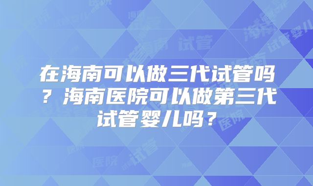 在海南可以做三代试管吗？海南医院可以做第三代试管婴儿吗？