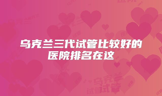 乌克兰三代试管比较好的医院排名在这