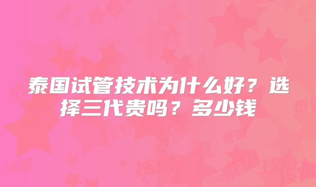 泰国试管技术为什么好？选择三代贵吗？多少钱