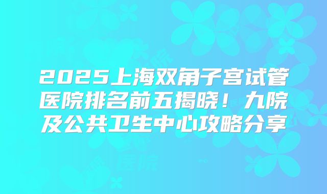 2025上海双角子宫试管医院排名前五揭晓！九院及公共卫生中心攻略分享