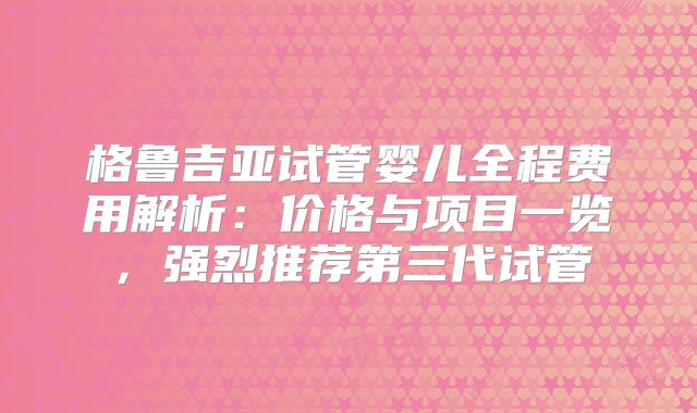 格鲁吉亚试管婴儿全程费用解析：价格与项目一览，强烈推荐第三代试管
