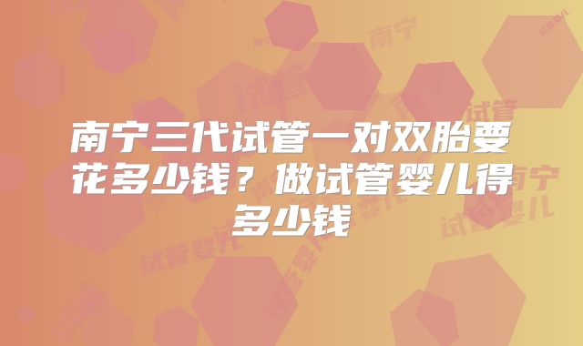 南宁三代试管一对双胎要花多少钱?做试管婴儿得多少钱