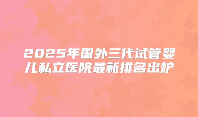 2025年国外三代试管婴儿私立医院最新排名出炉