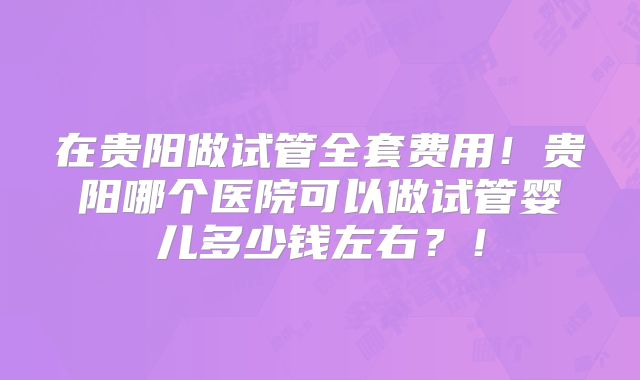 在贵阳做试管全套费用!贵阳哪个医院可以做试管婴儿多少钱左右?!
