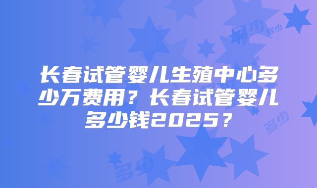 长春试管婴儿生殖中心多少万费用？长春试管婴儿多少钱2025？
