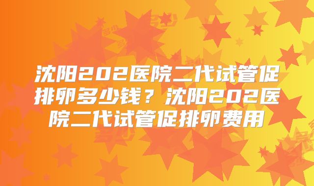 沈阳202医院二代试管促排卵多少钱？沈阳202医院二代试管促排卵费用