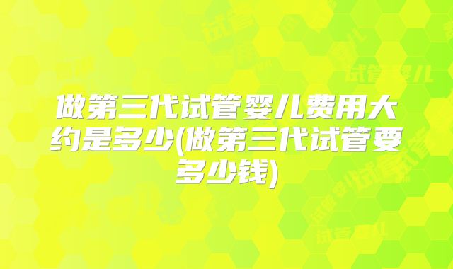 做第三代试管婴儿费用大约是多少(做第三代试管要多少钱)