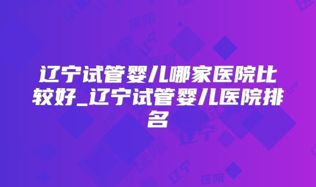 辽宁试管婴儿哪家医院比较好_辽宁试管婴儿医院排名