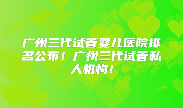 广州三代试管婴儿医院排名公布！广州三代试管私人机构！