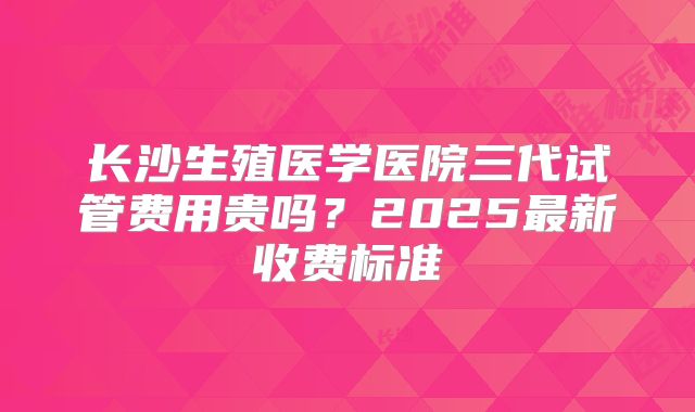 长沙生殖医学医院三代试管费用贵吗?2025最新收费标准