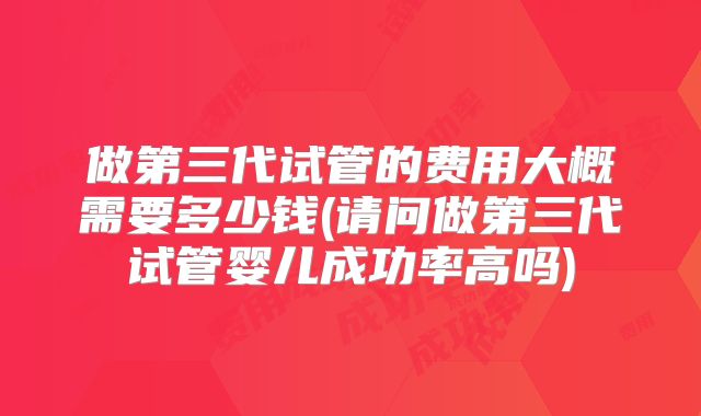 做第三代试管的费用大概需要多少钱(请问做第三代试管婴儿成功率高吗)
