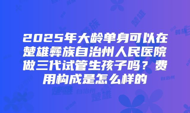 2025年大龄单身可以在楚雄彝族自治州人民医院做三代试管生孩子吗？费用构成是怎么样的