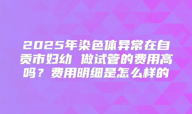 2025年染色体异常在自贡市妇幼 做试管的费用高吗？费用明细是怎么样的