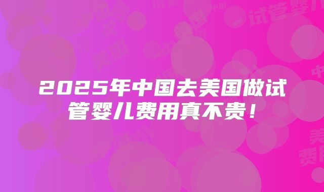2025年中国去美国做试管婴儿费用真不贵!