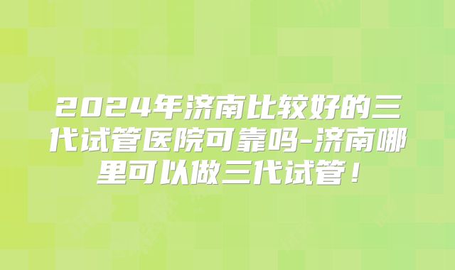 2024年济南比较好的三代试管医院可靠吗-济南哪里可以做三代试管！