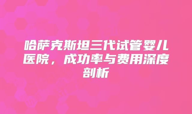 哈萨克斯坦三代试管婴儿医院，成功率与费用深度剖析