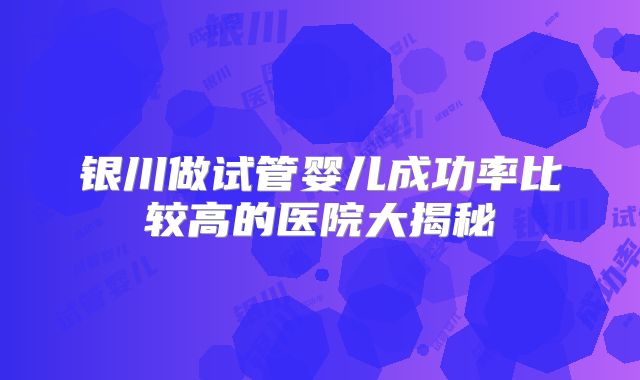 银川做试管婴儿成功率比较高的医院大揭秘