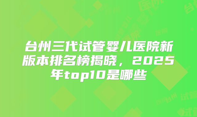 台州三代试管婴儿医院新版本排名榜揭晓,2025年top10是哪些